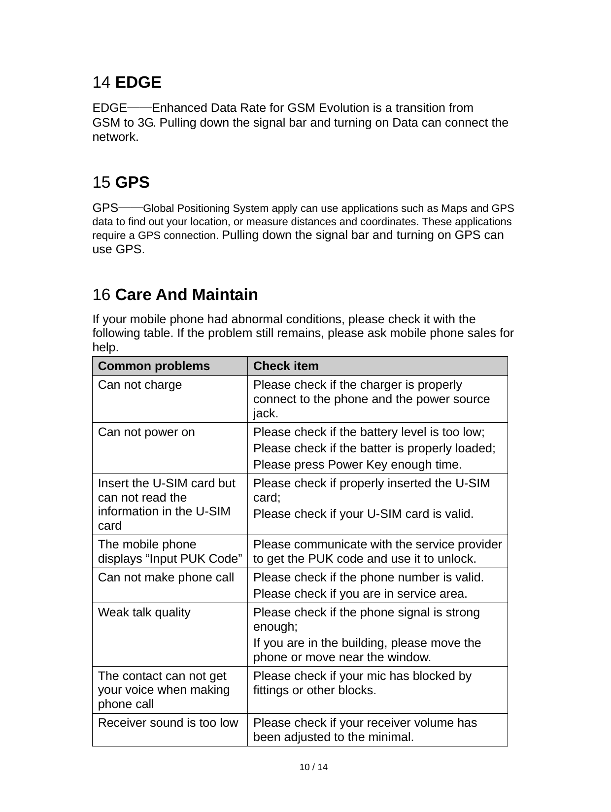   10 / 14   14 EDGE EDGE——Enhanced Data Rate for GSM Evolution is a transition from GSM to 3G. Pulling down the signal bar and turning on Data can connect the network.  15 GPS GPS——Global Positioning System apply can use applications such as Maps and GPS data to find out your location, or measure distances and coordinates. These applications require a GPS connection. Pulling down the signal bar and turning on GPS can use GPS.  16 Care And Maintain If your mobile phone had abnormal conditions, please check it with the following table. If the problem still remains, please ask mobile phone sales for help. Common problems Check item Can not charge  Please check if the charger is properly connect to the phone and the power source jack.  Can not power on  Please check if the battery level is too low; Please check if the batter is properly loaded;   Please press Power Key enough time. Insert the U-SIM card but can not read the information in the U-SIM card Please check if properly inserted the U-SIM card; Please check if your U-SIM card is valid.   The mobile phone displays “Input PUK Code”  Please communicate with the service provider to get the PUK code and use it to unlock. Can not make phone call  Please check if the phone number is valid.   Please check if you are in service area.   Weak talk quality  Please check if the phone signal is strong enough;  If you are in the building, please move the phone or move near the window.   The contact can not get your voice when making phone call Please check if your mic has blocked by fittings or other blocks.   Receiver sound is too low  Please check if your receiver volume has been adjusted to the minimal.   