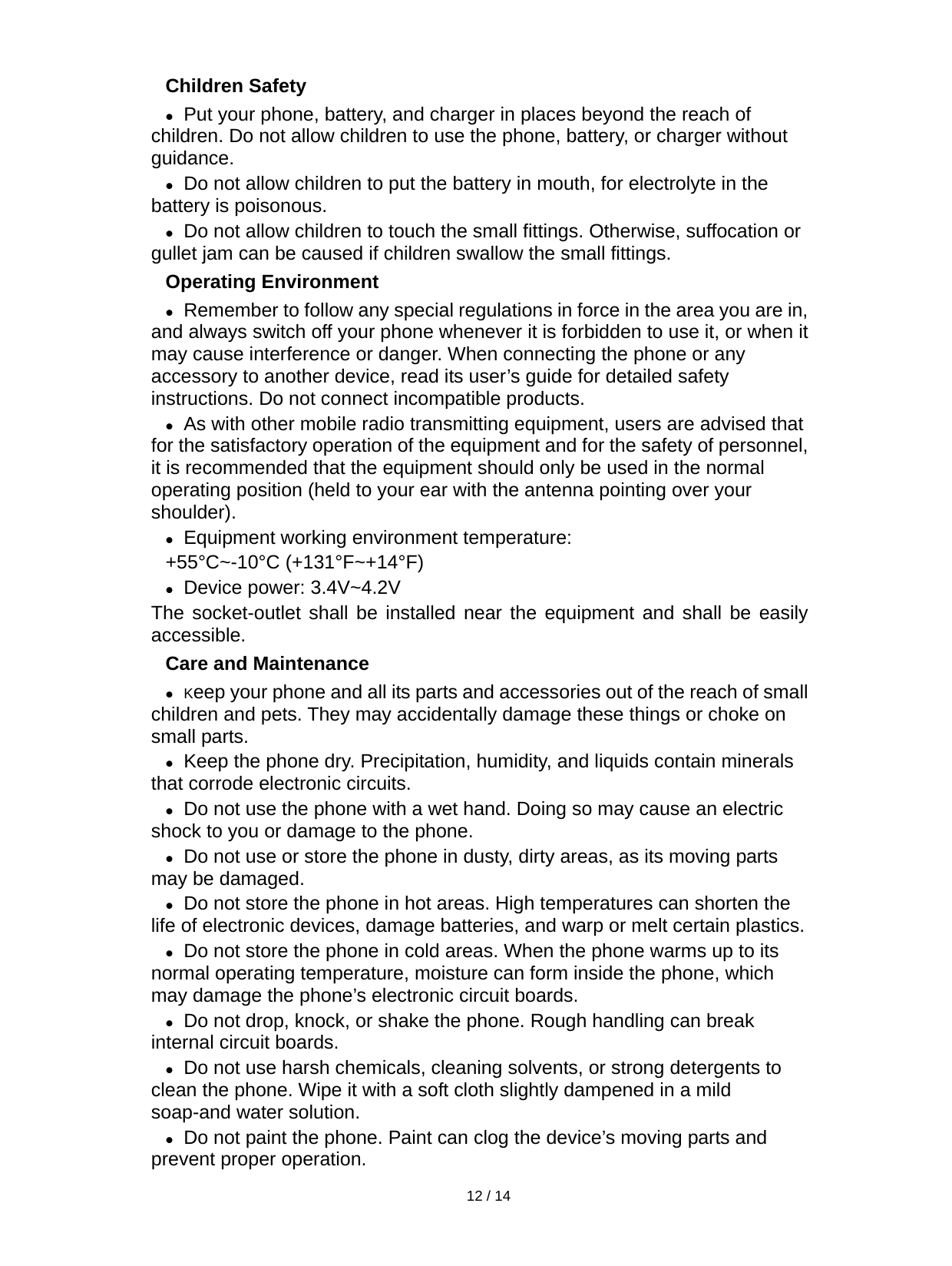   12 / 14  Children Safety  Put your phone, battery, and charger in places beyond the reach of children. Do not allow children to use the phone, battery, or charger without guidance.  Do not allow children to put the battery in mouth, for electrolyte in the battery is poisonous.    Do not allow children to touch the small fittings. Otherwise, suffocation or gullet jam can be caused if children swallow the small fittings.   Operating Environment  Remember to follow any special regulations in force in the area you are in, and always switch off your phone whenever it is forbidden to use it, or when it may cause interference or danger. When connecting the phone or any accessory to another device, read its user’s guide for detailed safety instructions. Do not connect incompatible products.  As with other mobile radio transmitting equipment, users are advised that for the satisfactory operation of the equipment and for the safety of personnel, it is recommended that the equipment should only be used in the normal operating position (held to your ear with the antenna pointing over your shoulder).  Equipment working environment temperature: +55°C~-10°C (+131°F~+14°F)  Device power: 3.4V~4.2V  The socket-outlet shall be installed near the equipment and shall be easily accessible. Care and Maintenance  Keep your phone and all its parts and accessories out of the reach of small children and pets. They may accidentally damage these things or choke on small parts.  Keep the phone dry. Precipitation, humidity, and liquids contain minerals that corrode electronic circuits.  Do not use the phone with a wet hand. Doing so may cause an electric shock to you or damage to the phone.  Do not use or store the phone in dusty, dirty areas, as its moving parts may be damaged.  Do not store the phone in hot areas. High temperatures can shorten the life of electronic devices, damage batteries, and warp or melt certain plastics.  Do not store the phone in cold areas. When the phone warms up to its normal operating temperature, moisture can form inside the phone, which may damage the phone’s electronic circuit boards.  Do not drop, knock, or shake the phone. Rough handling can break internal circuit boards.  Do not use harsh chemicals, cleaning solvents, or strong detergents to clean the phone. Wipe it with a soft cloth slightly dampened in a mild soap-and water solution.  Do not paint the phone. Paint can clog the device’s moving parts and prevent proper operation. 