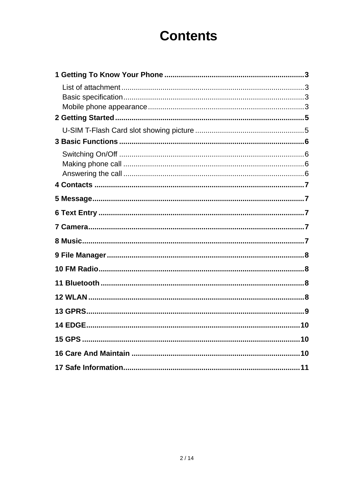  2 / 14   Contents   1 Getting To Know Your Phone .................................................................... 3List of attachment ......................................................................................... 3Basic specification ........................................................................................ 3Mobile phone appearance ............................................................................ 32 Getting Started ............................................................................................ 5U-SIM T-Flash Card slot showing picture ..................................................... 53 Basic Functions .......................................................................................... 6Switching On/Off .......................................................................................... 6Making phone call ........................................................................................ 6Answering the call ........................................................................................ 64 Contacts ...................................................................................................... 75 Message .......................................................................................................  76 Text Entry .................................................................................................... 77 Camera .........................................................................................................  78 Music ............................................................................................................  79 File Manager ................................................................................................ 810 FM Radio .................................................................................................... 811 Bluetooth ................................................................................................... 812 WLAN ......................................................................................................... 813 GPRS ..........................................................................................................  914 EDGE ........................................................................................................  1015 GPS .......................................................................................................... 1016 Care And Maintain .................................................................................. 1017 Safe Information ...................................................................................... 11        