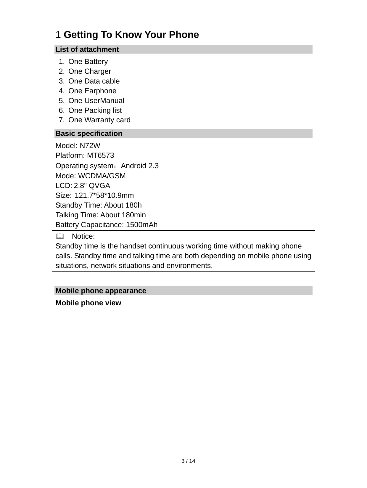   3 / 14  1 Getting To Know Your Phone List of attachment 1. One Battery 2. One Charger 3.  One Data cable 4. One Earphone 5. One UserManual 6.  One Packing list 7.  One Warranty card Basic specification Model: N72W Platform: MT6573 Operating system：Android 2.3 Mode: WCDMA/GSM LCD: 2.8&quot; QVGA Size: 121.7*58*10.9mm Standby Time: About 180h Talking Time: About 180min Battery Capacitance: 1500mAh   Notice: Standby time is the handset continuous working time without making phone calls. Standby time and talking time are both depending on mobile phone usingsituations, network situations and environments.                             Mobile phone appearance Mobile phone view 