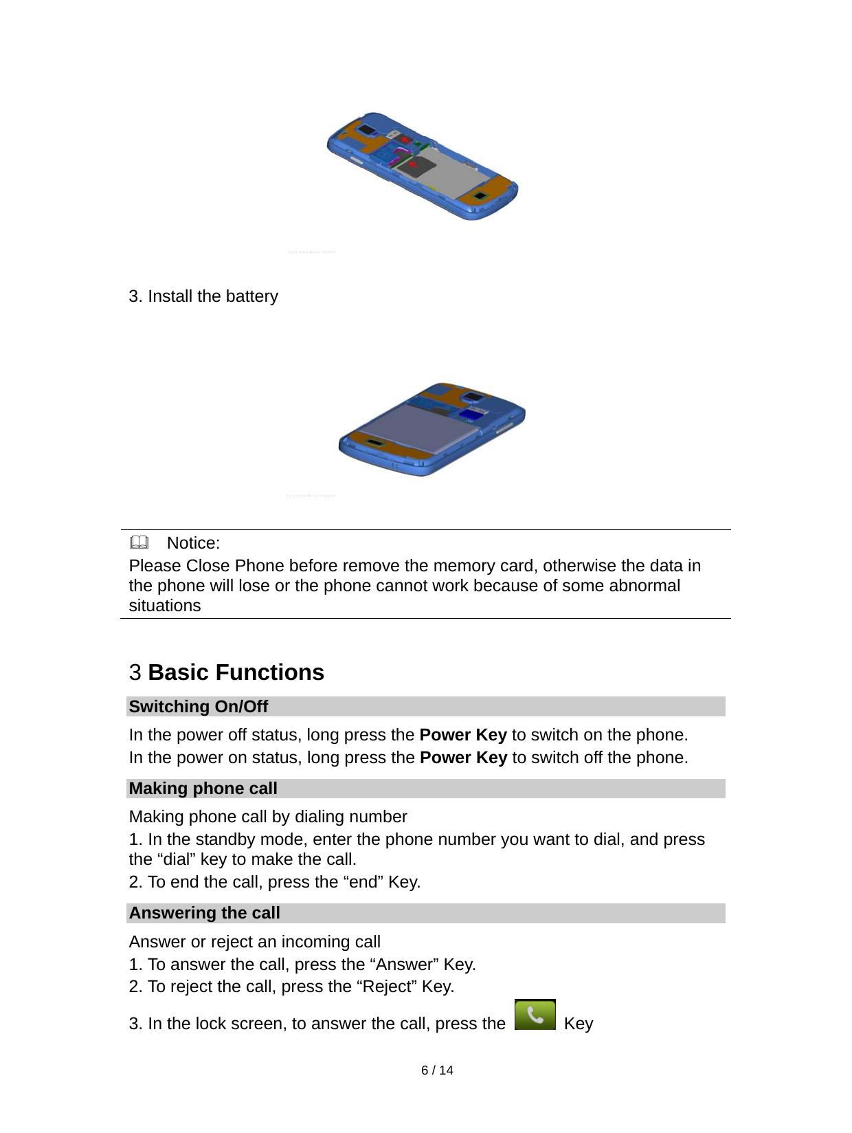   6 / 14   3. Install the battery    Notice: Please Close Phone before remove the memory card, otherwise the data in the phone will lose or the phone cannot work because of some abnormal situations  3 Basic Functions Switching On/Off In the power off status, long press the Power Key to switch on the phone. In the power on status, long press the Power Key to switch off the phone. Making phone call Making phone call by dialing number 1. In the standby mode, enter the phone number you want to dial, and press the “dial” key to make the call. 2. To end the call, press the “end” Key. Answering the call Answer or reject an incoming call 1. To answer the call, press the “Answer” Key. 2. To reject the call, press the “Reject” Key. 3. In the lock screen, to answer the call, press the   Key 