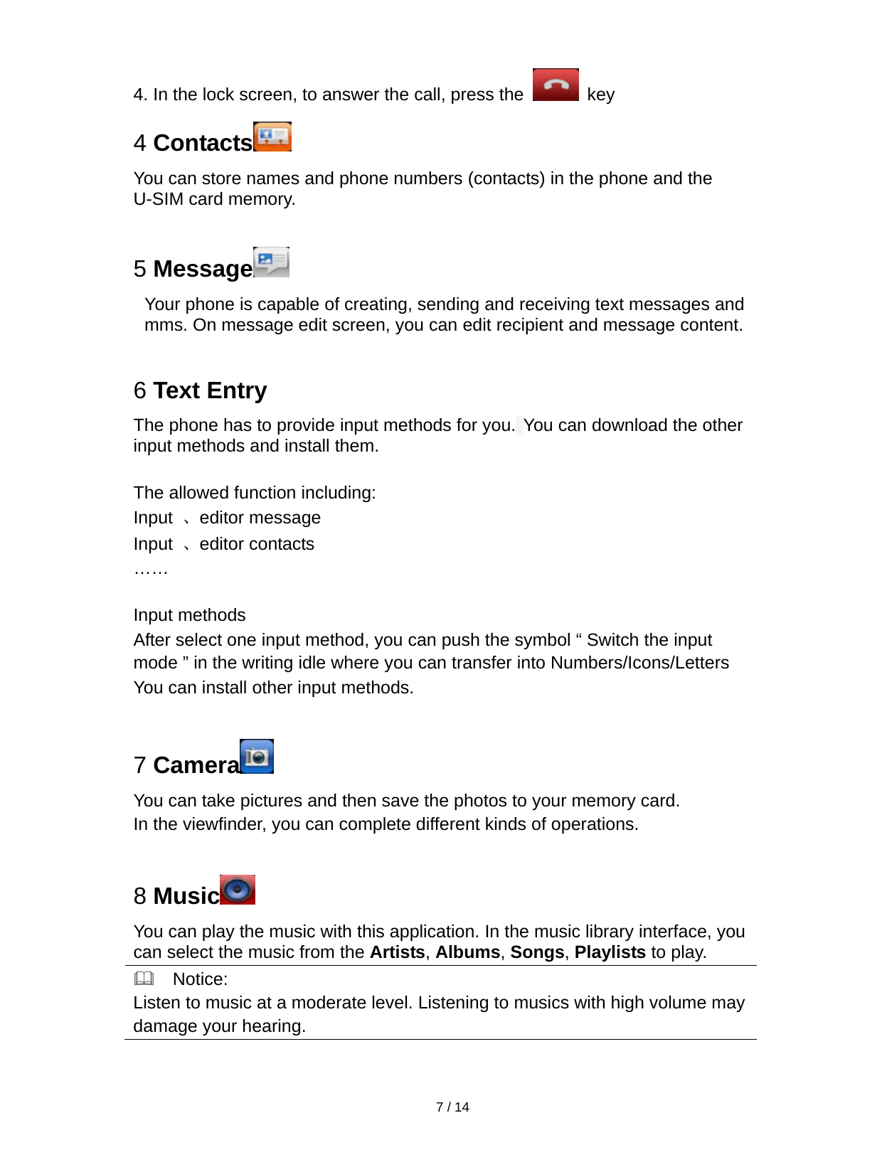   7 / 14  4. In the lock screen, to answer the call, press the   key 4 Contacts  You can store names and phone numbers (contacts) in the phone and the U-SIM card memory.  5 Message  Your phone is capable of creating, sending and receiving text messages and mms. On message edit screen, you can edit recipient and message content.  6 Text Entry The phone has to provide input methods for you. You can download the other input methods and install them.  The allowed function including: Input  、editor message Input  、editor contacts ……  Input methods After select one input method, you can push the symbol “ Switch the input mode ” in the writing idle where you can transfer into Numbers/Icons/Letters You can install other input methods.  7 Camera  You can take pictures and then save the photos to your memory card. In the viewfinder, you can complete different kinds of operations.  8 Music  You can play the music with this application. In the music library interface, you can select the music from the Artists, Albums, Songs, Playlists to play.   Notice: Listen to music at a moderate level. Listening to musics with high volume maydamage your hearing.  