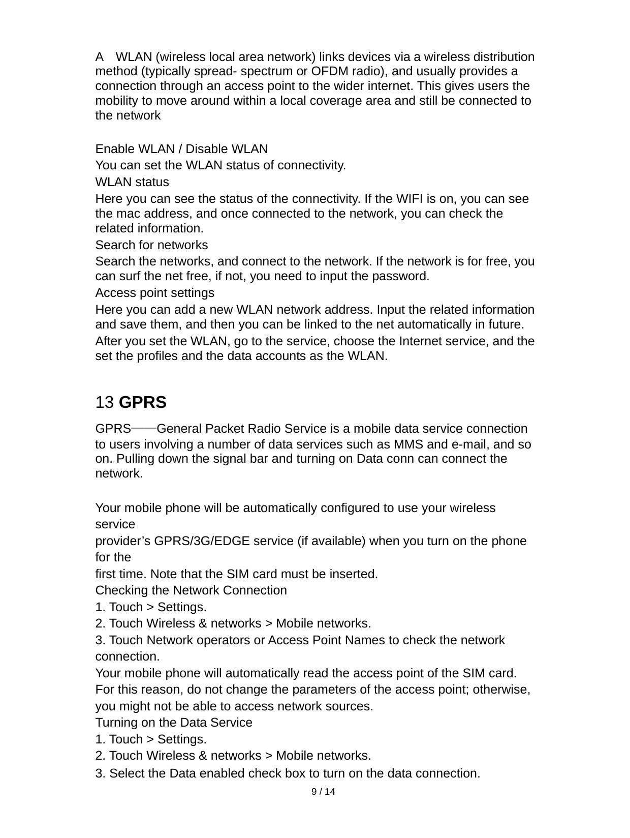   9 / 14  A  WLAN (wireless local area network) links devices via a wireless distribution method (typically spread- spectrum or OFDM radio), and usually provides a connection through an access point to the wider internet. This gives users the mobility to move around within a local coverage area and still be connected to the network  Enable WLAN / Disable WLAN You can set the WLAN status of connectivity.   WLAN status Here you can see the status of the connectivity. If the WIFI is on, you can see the mac address, and once connected to the network, you can check the related information. Search for networks Search the networks, and connect to the network. If the network is for free, you can surf the net free, if not, you need to input the password. Access point settings Here you can add a new WLAN network address. Input the related information and save them, and then you can be linked to the net automatically in future. After you set the WLAN, go to the service, choose the Internet service, and the set the profiles and the data accounts as the WLAN.  13 GPRS GPRS——General Packet Radio Service is a mobile data service connection to users involving a number of data services such as MMS and e-mail, and so on. Pulling down the signal bar and turning on Data conn can connect the network.  Your mobile phone will be automatically configured to use your wireless service provider’s GPRS/3G/EDGE service (if available) when you turn on the phone for the first time. Note that the SIM card must be inserted. Checking the Network Connection 1. Touch &gt; Settings. 2. Touch Wireless &amp; networks &gt; Mobile networks. 3. Touch Network operators or Access Point Names to check the network connection. Your mobile phone will automatically read the access point of the SIM card. For this reason, do not change the parameters of the access point; otherwise, you might not be able to access network sources. Turning on the Data Service 1. Touch &gt; Settings. 2. Touch Wireless &amp; networks &gt; Mobile networks. 3. Select the Data enabled check box to turn on the data connection. 