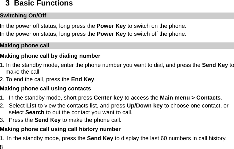  8 3  Basic Functions Switching On/Off In the power off status, long press the Power Key to switch on the phone. In the power on status, long press the Power Key to switch off the phone. Making phone call Making phone call by dialing number 1. In the standby mode, enter the phone number you want to dial, and press the Send Key to make the call. 2. To end the call, press the End Key. Making phone call using contacts 1.  In the standby mode, short press Center key to access the Main menu &gt; Contacts. 2. Select List to view the contacts list, and press Up/Down key to choose one contact, or select Search to out the contact you want to call. 3. Press the Send Key to make the phone call. Making phone call using call history number 1. In the standby mode, press the Send Key to display the last 60 numbers in call history. 