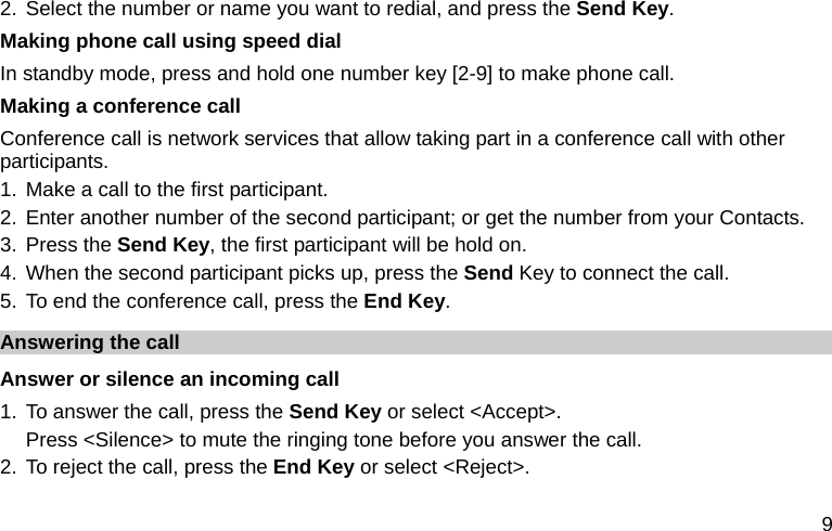  9 2. Select the number or name you want to redial, and press the Send Key. Making phone call using speed dial In standby mode, press and hold one number key [2-9] to make phone call.   Making a conference call Conference call is network services that allow taking part in a conference call with other participants. 1. Make a call to the first participant. 2. Enter another number of the second participant; or get the number from your Contacts. 3. Press the Send Key, the first participant will be hold on. 4. When the second participant picks up, press the Send Key to connect the call.   5. To end the conference call, press the End Key.  Answering the call Answer or silence an incoming call 1. To answer the call, press the Send Key or select &lt;Accept&gt;. Press &lt;Silence&gt; to mute the ringing tone before you answer the call. 2. To reject the call, press the End Key or select &lt;Reject&gt;. 