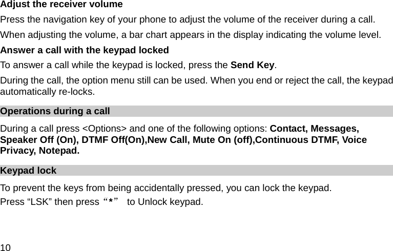  10 Adjust the receiver volume Press the navigation key of your phone to adjust the volume of the receiver during a call. When adjusting the volume, a bar chart appears in the display indicating the volume level. Answer a call with the keypad locked   To answer a call while the keypad is locked, press the Send Key. During the call, the option menu still can be used. When you end or reject the call, the keypad automatically re-locks. Operations during a call During a call press &lt;Options&gt; and one of the following options: Contact, Messages, Speaker Off (On), DTMF Off(On),New Call, Mute On (off),Continuous DTMF, Voice Privacy, Notepad. Keypad lock To prevent the keys from being accidentally pressed, you can lock the keypad.   Press “LSK” then press“*”  to Unlock keypad. 