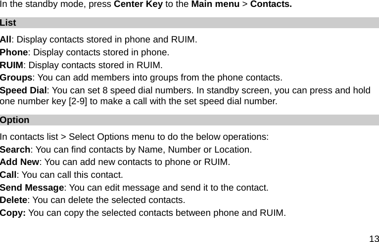  13 In the standby mode, press Center Key to the Main menu &gt; Contacts. List All: Display contacts stored in phone and RUIM.   Phone: Display contacts stored in phone. RUIM: Display contacts stored in RUIM. Groups: You can add members into groups from the phone contacts. Speed Dial: You can set 8 speed dial numbers. In standby screen, you can press and hold one number key [2-9] to make a call with the set speed dial number. Option In contacts list &gt; Select Options menu to do the below operations: Search: You can find contacts by Name, Number or Location. Add New: You can add new contacts to phone or RUIM. Call: You can call this contact. Send Message: You can edit message and send it to the contact. Delete: You can delete the selected contacts. Copy: You can copy the selected contacts between phone and RUIM. 