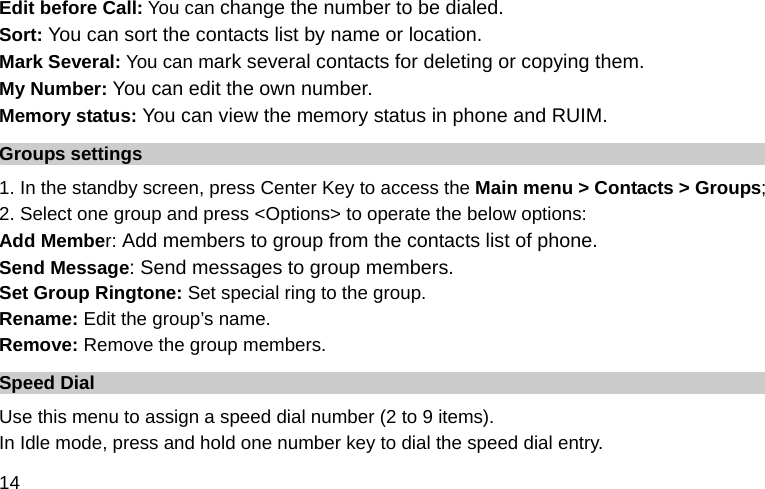  14 Edit before Call: You can change the number to be dialed. Sort: You can sort the contacts list by name or location. Mark Several: You can mark several contacts for deleting or copying them. My Number: You can edit the own number. Memory status: You can view the memory status in phone and RUIM. Groups settings 1. In the standby screen, press Center Key to access the Main menu &gt; Contacts &gt; Groups; 2. Select one group and press &lt;Options&gt; to operate the below options:  Add Member: Add members to group from the contacts list of phone. Send Message: Send messages to group members. Set Group Ringtone: Set special ring to the group. Rename: Edit the group’s name. Remove: Remove the group members. Speed Dial Use this menu to assign a speed dial number (2 to 9 items). In Idle mode, press and hold one number key to dial the speed dial entry. 