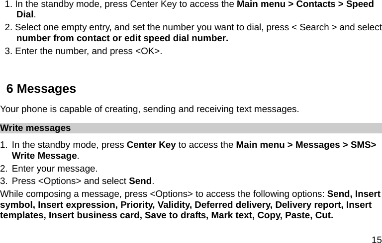  15 1. In the standby mode, press Center Key to access the Main menu &gt; Contacts &gt; Speed Dial. 2. Select one empty entry, and set the number you want to dial, press &lt; Search &gt; and select number from contact or edit speed dial number. 3. Enter the number, and press &lt;OK&gt;.  6 Messages Your phone is capable of creating, sending and receiving text messages.   Write messages 1. In the standby mode, press Center Key to access the Main menu &gt; Messages &gt; SMS&gt; Write Message. 2. Enter your message. 3. Press &lt;Options&gt; and select Send. While composing a message, press &lt;Options&gt; to access the following options: Send, Insert symbol, Insert expression, Priority, Validity, Deferred delivery, Delivery report, Insert templates, Insert business card, Save to drafts, Mark text, Copy, Paste, Cut. 