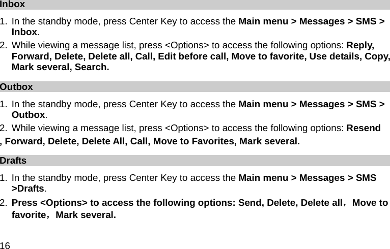  16 Inbox 1. In the standby mode, press Center Key to access the Main menu &gt; Messages &gt; SMS &gt; Inbox. 2. While viewing a message list, press &lt;Options&gt; to access the following options: Reply, Forward, Delete, Delete all, Call, Edit before call, Move to favorite, Use details, Copy, Mark several, Search. Outbox 1. In the standby mode, press Center Key to access the Main menu &gt; Messages &gt; SMS &gt; Outbox. 2. While viewing a message list, press &lt;Options&gt; to access the following options: Resend , Forward, Delete, Delete All, Call, Move to Favorites, Mark several.   Drafts 1. In the standby mode, press Center Key to access the Main menu &gt; Messages &gt; SMS &gt;Drafts. 2. Press &lt;Options&gt; to access the following options: Send, Delete, Delete all，Move to favorite，Mark several. 