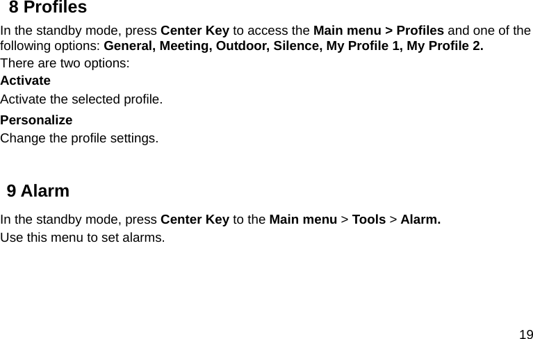  19 8 Profiles In the standby mode, press Center Key to access the Main menu &gt; Profiles and one of the following options: General, Meeting, Outdoor, Silence, My Profile 1, My Profile 2. There are two options: Activate Activate the selected profile. Personalize Change the profile settings.  9 Alarm In the standby mode, press Center Key to the Main menu &gt; Tools &gt; Alarm. Use this menu to set alarms.   