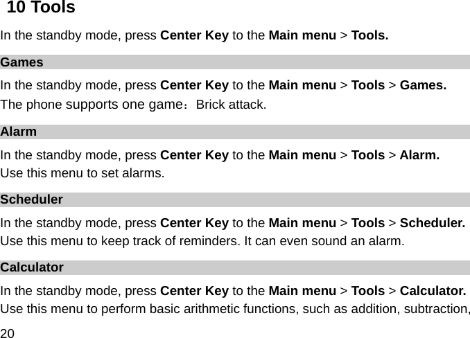  20 10 Tools In the standby mode, press Center Key to the Main menu &gt; Tools. Games In the standby mode, press Center Key to the Main menu &gt; Tools &gt; Games. The phone supports one game：Brick attack. Alarm In the standby mode, press Center Key to the Main menu &gt; Tools &gt; Alarm. Use this menu to set alarms. Scheduler In the standby mode, press Center Key to the Main menu &gt; Tools &gt; Scheduler. Use this menu to keep track of reminders. It can even sound an alarm. Calculator In the standby mode, press Center Key to the Main menu &gt; Tools &gt; Calculator. Use this menu to perform basic arithmetic functions, such as addition, subtraction, 