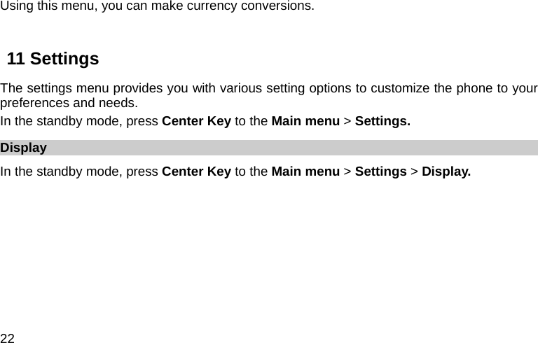  22 Using this menu, you can make currency conversions.  11 Settings The settings menu provides you with various setting options to customize the phone to your preferences and needs.   In the standby mode, press Center Key to the Main menu &gt; Settings. Display In the standby mode, press Center Key to the Main menu &gt; Settings &gt; Display. 