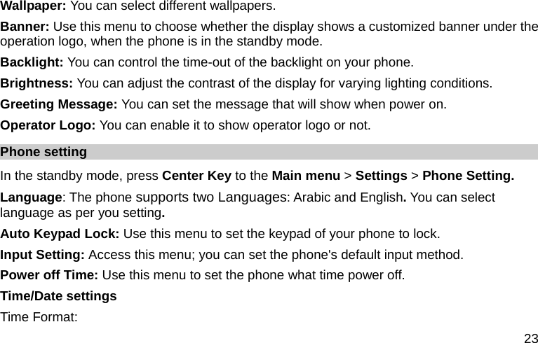  23 Wallpaper: You can select different wallpapers. Banner: Use this menu to choose whether the display shows a customized banner under the operation logo, when the phone is in the standby mode. Backlight: You can control the time-out of the backlight on your phone.   Brightness: You can adjust the contrast of the display for varying lighting conditions. Greeting Message: You can set the message that will show when power on. Operator Logo: You can enable it to show operator logo or not. Phone setting In the standby mode, press Center Key to the Main menu &gt; Settings &gt; Phone Setting. Language: The phone supports two Languages: Arabic and English. You can select language as per you setting. Auto Keypad Lock: Use this menu to set the keypad of your phone to lock.   Input Setting: Access this menu; you can set the phone&apos;s default input method. Power off Time: Use this menu to set the phone what time power off. Time/Date settings Time Format: 