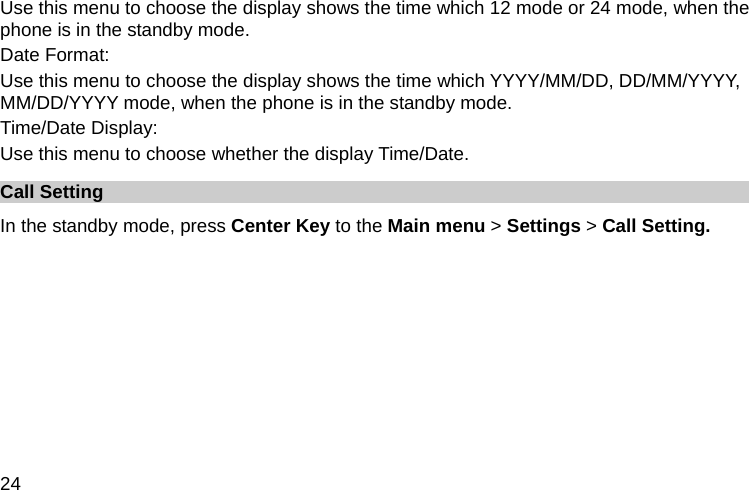  24 Use this menu to choose the display shows the time which 12 mode or 24 mode, when the phone is in the standby mode. Date Format: Use this menu to choose the display shows the time which YYYY/MM/DD, DD/MM/YYYY, MM/DD/YYYY mode, when the phone is in the standby mode. Time/Date Display: Use this menu to choose whether the display Time/Date. Call Setting In the standby mode, press Center Key to the Main menu &gt; Settings &gt; Call Setting. 