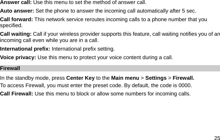  25 Answer call: Use this menu to set the method of answer call. Auto answer: Set the phone to answer the incoming call automatically after 5 sec. Call forward: This network service reroutes incoming calls to a phone number that you specified. Call waiting: Call if your wireless provider supports this feature, call waiting notifies you of an incoming call even while you are in a call.   International prefix: International prefix setting. Voice privacy: Use this menu to protect your voice content during a call. Firewall  In the standby mode, press Center Key to the Main menu &gt; Settings &gt; Firewall. To access Firewall, you must enter the preset code. By default, the code is 0000.   Call Firewall: Use this menu to block or allow some numbers for incoming calls.   