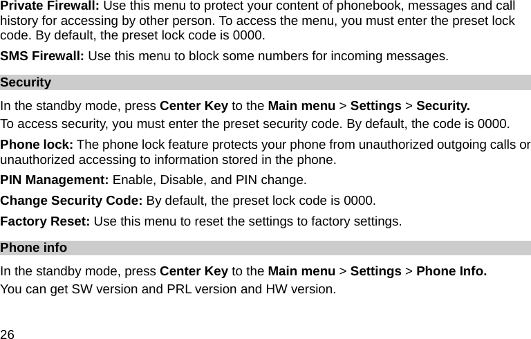  26 Private Firewall: Use this menu to protect your content of phonebook, messages and call history for accessing by other person. To access the menu, you must enter the preset lock code. By default, the preset lock code is 0000. SMS Firewall: Use this menu to block some numbers for incoming messages. Security In the standby mode, press Center Key to the Main menu &gt; Settings &gt; Security. To access security, you must enter the preset security code. By default, the code is 0000. Phone lock: The phone lock feature protects your phone from unauthorized outgoing calls or unauthorized accessing to information stored in the phone.   PIN Management: Enable, Disable, and PIN change. Change Security Code: By default, the preset lock code is 0000. Factory Reset: Use this menu to reset the settings to factory settings. Phone info   In the standby mode, press Center Key to the Main menu &gt; Settings &gt; Phone Info. You can get SW version and PRL version and HW version.  