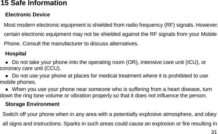  31 15 Safe Information Electronic Device Most modern electronic equipment is shielded from radio frequency (RF) signals. However, certain electronic equipment may not be shielded against the RF signals from your Mobile Phone. Consult the manufacturer to discuss alternatives. Hospital  Do not take your phone into the operating room (OR), intensive care unit (ICU), or coronary care unit (CCU).    Do not use your phone at places for medical treatment where it is prohibited to use mobile phones.  When you use your phone near someone who is suffering from a heart disease, turn down the ring tone volume or vibration properly so that it does not influence the person.   Storage Environment Switch off your phone when in any area with a potentially explosive atmosphere, and obey all signs and instructions. Sparks in such areas could cause an explosion or fire resulting in 