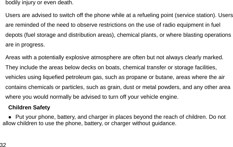  32 bodily injury or even death. Users are advised to switch off the phone while at a refueling point (service station). Users are reminded of the need to observe restrictions on the use of radio equipment in fuel depots (fuel storage and distribution areas), chemical plants, or where blasting operations are in progress. Areas with a potentially explosive atmosphere are often but not always clearly marked. They include the areas below decks on boats, chemical transfer or storage facilities, vehicles using liquefied petroleum gas, such as propane or butane, areas where the air contains chemicals or particles, such as grain, dust or metal powders, and any other area where you would normally be advised to turn off your vehicle engine. Children Safety  Put your phone, battery, and charger in places beyond the reach of children. Do not allow children to use the phone, battery, or charger without guidance. 