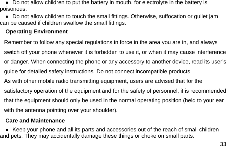  33  Do not allow children to put the battery in mouth, for electrolyte in the battery is poisonous.   Do not allow children to touch the small fittings. Otherwise, suffocation or gullet jam can be caused if children swallow the small fittings.   Operating Environment Remember to follow any special regulations in force in the area you are in, and always switch off your phone whenever it is forbidden to use it, or when it may cause interference or danger. When connecting the phone or any accessory to another device, read its user’s guide for detailed safety instructions. Do not connect incompatible products. As with other mobile radio transmitting equipment, users are advised that for the satisfactory operation of the equipment and for the safety of personnel, it is recommended that the equipment should only be used in the normal operating position (held to your ear with the antenna pointing over your shoulder). Care and Maintenance  Keep your phone and all its parts and accessories out of the reach of small children and pets. They may accidentally damage these things or choke on small parts. 