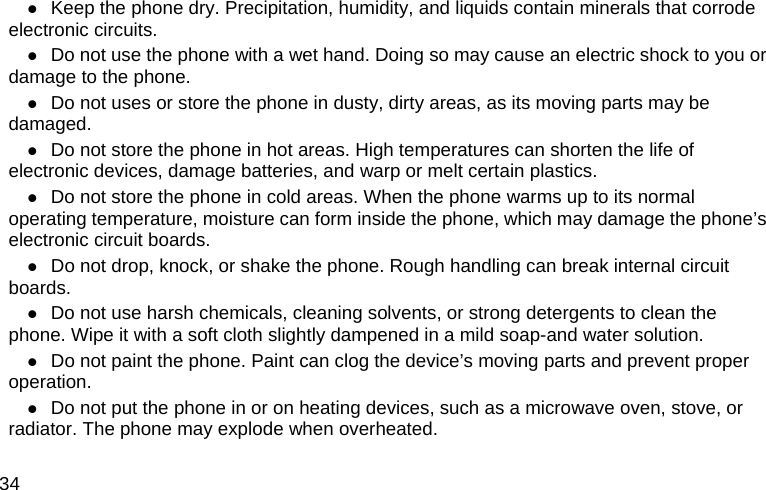  34  Keep the phone dry. Precipitation, humidity, and liquids contain minerals that corrode electronic circuits.  Do not use the phone with a wet hand. Doing so may cause an electric shock to you or damage to the phone.  Do not uses or store the phone in dusty, dirty areas, as its moving parts may be damaged.  Do not store the phone in hot areas. High temperatures can shorten the life of electronic devices, damage batteries, and warp or melt certain plastics.  Do not store the phone in cold areas. When the phone warms up to its normal operating temperature, moisture can form inside the phone, which may damage the phone’s electronic circuit boards.  Do not drop, knock, or shake the phone. Rough handling can break internal circuit boards.  Do not use harsh chemicals, cleaning solvents, or strong detergents to clean the phone. Wipe it with a soft cloth slightly dampened in a mild soap-and water solution.  Do not paint the phone. Paint can clog the device’s moving parts and prevent proper operation.  Do not put the phone in or on heating devices, such as a microwave oven, stove, or radiator. The phone may explode when overheated. 