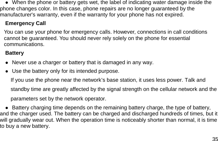  35  When the phone or battery gets wet, the label of indicating water damage inside the phone changes color. In this case, phone repairs are no longer guaranteed by the manufacturer&apos;s warranty, even if the warranty for your phone has not expired. Emergency Call You can use your phone for emergency calls. However, connections in call conditions cannot be guaranteed. You should never rely solely on the phone for essential communications. Battery  Never use a charger or battery that is damaged in any way.  Use the battery only for its intended purpose.           If you use the phone near the network’s base station, it uses less power. Talk and standby time are greatly affected by the signal strength on the cellular network and the parameters set by the network operator.  Battery charging time depends on the remaining battery charge, the type of battery, and the charger used. The battery can be charged and discharged hundreds of times, but it will gradually wear out. When the operation time is noticeably shorter than normal, it is time to buy a new battery. 