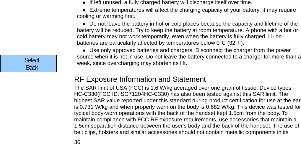  36  If left unused, a fully charged battery will discharge itself over time.  Extreme temperatures will affect the charging capacity of your battery: it may require cooling or warming first.  Do not leave the battery in hot or cold places because the capacity and lifetime of the battery will be reduced. Try to keep the battery at room temperature. A phone with a hot or cold battery may not work temporarily, even when the battery is fully charged. Li-ion batteries are particularly affected by temperatures below 0°C (32°F).  Use only approved batteries and chargers. Disconnect the charger from the power source when it is not in use. Do not leave the battery connected to a charger for more than a week, since overcharging may shorten its lift.  RF Exposure Information and Statement   The SAR limit of USA (FCC) is 1.6 W/kg averaged over one gram of tissue. Device types HC-C330(FCC ID: SG71204HC-C330) has also been tested against this SAR limit. The highest SAR value reported under this standard during product certification for use at the ear is 0.731 W/kg and when properly worn on the body is 0.682 W/kg. This device was tested for typical body-worn operations with the back of the handset kept 1.5cm from the body. To maintain compliance with FCC RF exposure requirements, use accessories that maintain a 1.5cm separation distance between the user&apos;s body and the back of the handset. The use of belt clips, holsters and similar accessories should not contain metallic components in its Select      Back      