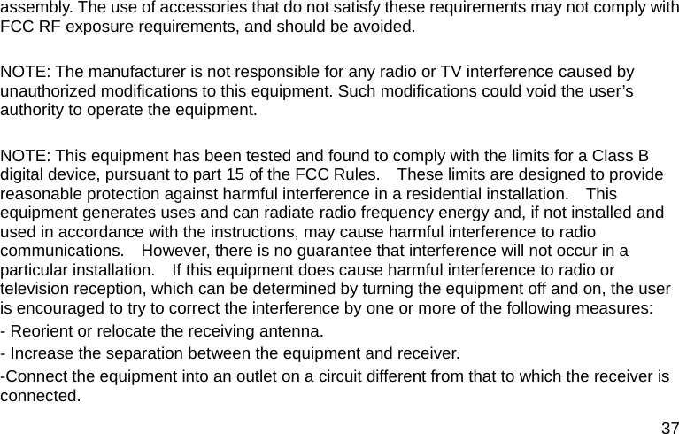  37 assembly. The use of accessories that do not satisfy these requirements may not comply with FCC RF exposure requirements, and should be avoided.  NOTE: The manufacturer is not responsible for any radio or TV interference caused by unauthorized modifications to this equipment. Such modifications could void the user’s authority to operate the equipment.  NOTE: This equipment has been tested and found to comply with the limits for a Class B digital device, pursuant to part 15 of the FCC Rules.    These limits are designed to provide reasonable protection against harmful interference in a residential installation.    This equipment generates uses and can radiate radio frequency energy and, if not installed and used in accordance with the instructions, may cause harmful interference to radio communications.    However, there is no guarantee that interference will not occur in a particular installation.    If this equipment does cause harmful interference to radio or television reception, which can be determined by turning the equipment off and on, the user is encouraged to try to correct the interference by one or more of the following measures: - Reorient or relocate the receiving antenna. - Increase the separation between the equipment and receiver. -Connect the equipment into an outlet on a circuit different from that to which the receiver is connected. 