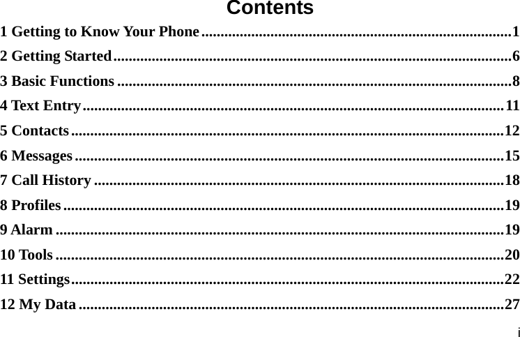  i Contents 1 Getting to Know Your Phone ................................................................................. 12 Getting Started ........................................................................................................ 63 Basic Functions ....................................................................................................... 84 Text Entry .............................................................................................................. 115 Contacts ................................................................................................................. 126 Messages ................................................................................................................ 157 Call History ........................................................................................................... 188 Profiles ................................................................................................................... 199 Alarm ..................................................................................................................... 1910 Tools ..................................................................................................................... 2011 Settings ................................................................................................................. 2212 My Data ............................................................................................................... 27