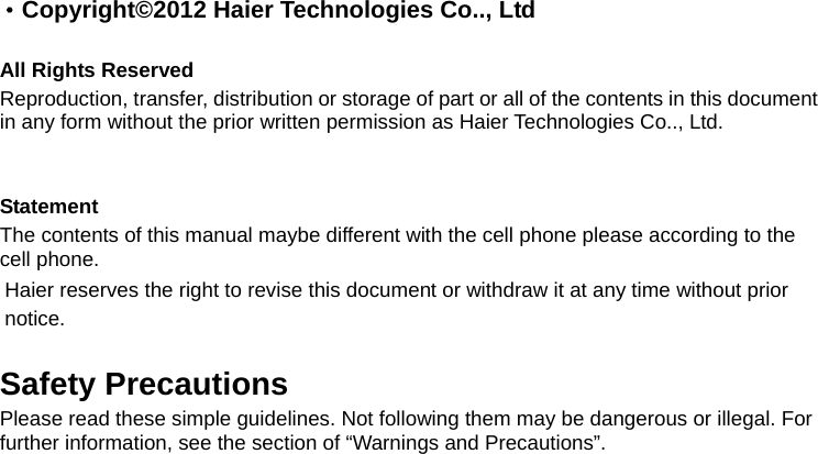 · Copyright©2012 Haier Technologies Co.., Ltd  All Rights Reserved Reproduction, transfer, distribution or storage of part or all of the contents in this document in any form without the prior written permission as Haier Technologies Co.., Ltd.   Statement The contents of this manual maybe different with the cell phone please according to the cell phone. Haier reserves the right to revise this document or withdraw it at any time without prior notice.  Safety Precautions Please read these simple guidelines. Not following them may be dangerous or illegal. For further information, see the section of “Warnings and Precautions”. 