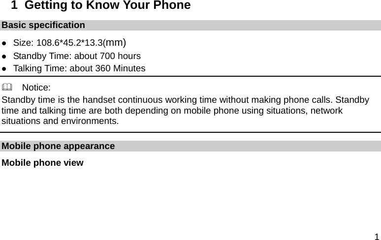  1 1  Getting to Know Your Phone Basic specification  Size: 108.6*45.2*13.3(mm)  Standby Time: about 700 hours  Talking Time: about 360 Minutes   Notice: Standby time is the handset continuous working time without making phone calls. Standby time and talking time are both depending on mobile phone using situations, network situations and environments.   Mobile phone appearance Mobile phone view 