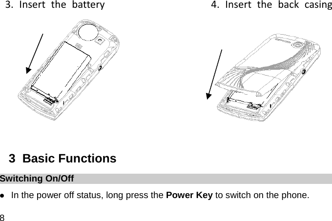  8 3.Insertthebattery4.Insertthebackcasing        3  Basic Functions Switching On/Off  In the power off status, long press the Power Key to switch on the phone. 