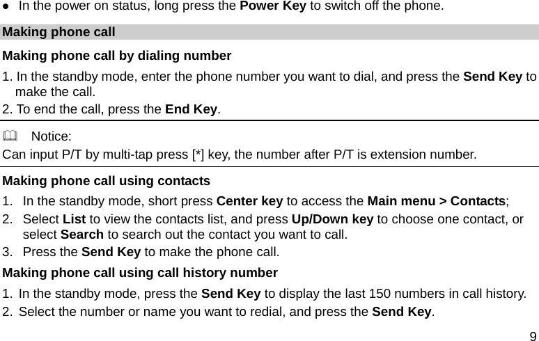  9  In the power on status, long press the Power Key to switch off the phone. Making phone call Making phone call by dialing number 1. In the standby mode, enter the phone number you want to dial, and press the Send Key to make the call. 2. To end the call, press the End Key.   Notice: Can input P/T by multi-tap press [*] key, the number after P/T is extension number. Making phone call using contacts 1.  In the standby mode, short press Center key to access the Main menu &gt; Contacts; 2. Select List to view the contacts list, and press Up/Down key to choose one contact, or select Search to search out the contact you want to call. 3. Press the Send Key to make the phone call. Making phone call using call history number 1. In the standby mode, press the Send Key to display the last 150 numbers in call history. 2. Select the number or name you want to redial, and press the Send Key. 
