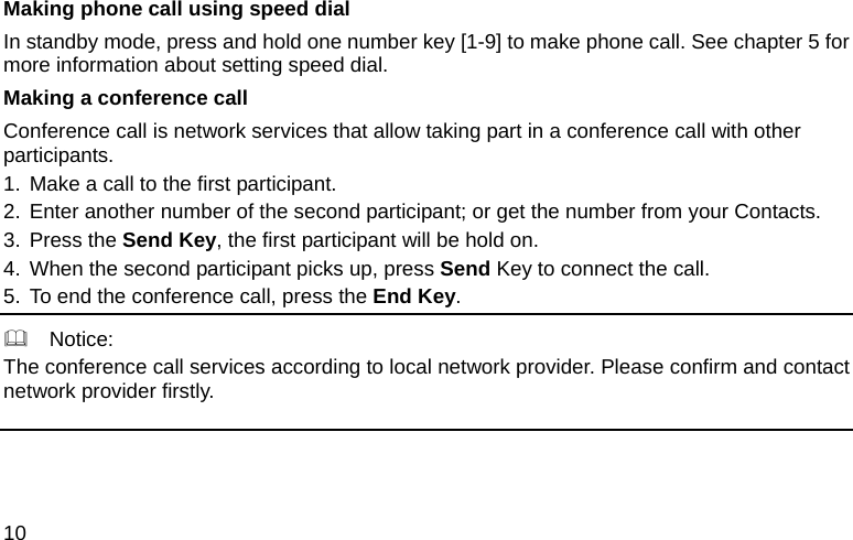  10 Making phone call using speed dial In standby mode, press and hold one number key [1-9] to make phone call. See chapter 5 for more information about setting speed dial. Making a conference call Conference call is network services that allow taking part in a conference call with other participants. 1. Make a call to the first participant. 2. Enter another number of the second participant; or get the number from your Contacts. 3. Press the Send Key, the first participant will be hold on. 4. When the second participant picks up, press Send Key to connect the call.   5. To end the conference call, press the End Key.    Notice: The conference call services according to local network provider. Please confirm and contact network provider firstly. 