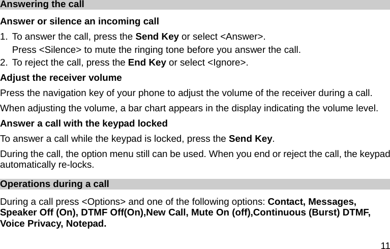  11 Answering the call Answer or silence an incoming call 1. To answer the call, press the Send Key or select &lt;Answer&gt;. Press &lt;Silence&gt; to mute the ringing tone before you answer the call. 2. To reject the call, press the End Key or select &lt;Ignore&gt;. Adjust the receiver volume Press the navigation key of your phone to adjust the volume of the receiver during a call. When adjusting the volume, a bar chart appears in the display indicating the volume level. Answer a call with the keypad locked   To answer a call while the keypad is locked, press the Send Key. During the call, the option menu still can be used. When you end or reject the call, the keypad automatically re-locks. Operations during a call During a call press &lt;Options&gt; and one of the following options: Contact, Messages, Speaker Off (On), DTMF Off(On),New Call, Mute On (off),Continuous (Burst) DTMF, Voice Privacy, Notepad. 