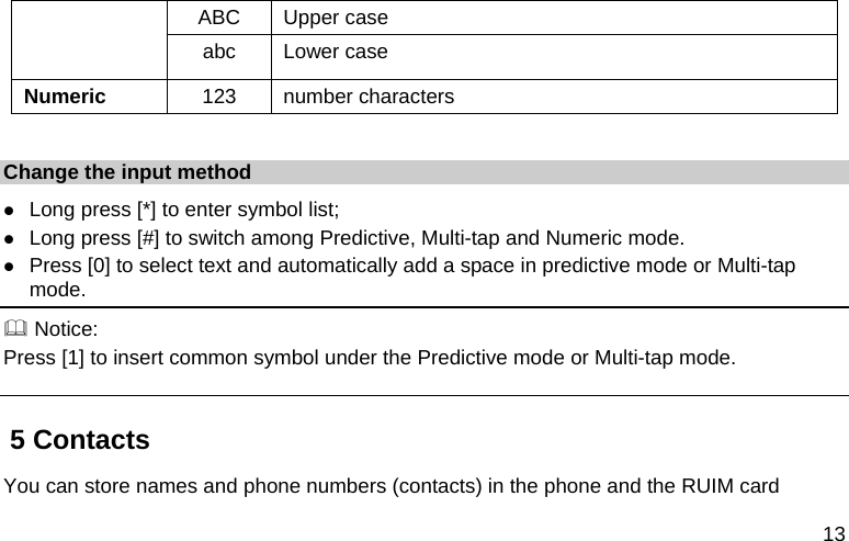  13 ABC Upper case abc Lower case Numeric  123 number characters  Change the input method  Long press [*] to enter symbol list;  Long press [#] to switch among Predictive, Multi-tap and Numeric mode.  Press [0] to select text and automatically add a space in predictive mode or Multi-tap mode.  Notice: Press [1] to insert common symbol under the Predictive mode or Multi-tap mode. 5 Contacts You can store names and phone numbers (contacts) in the phone and the RUIM card 