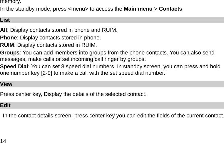  14 memory. In the standby mode, press &lt;menu&gt; to access the Main menu &gt; Contacts List All: Display contacts stored in phone and RUIM.   Phone: Display contacts stored in phone. RUIM: Display contacts stored in RUIM. Groups: You can add members into groups from the phone contacts. You can also send messages, make calls or set incoming call ringer by groups. Speed Dial: You can set 8 speed dial numbers. In standby screen, you can press and hold one number key [2-9] to make a call with the set speed dial number. View Press center key, Display the details of the selected contact. Edit   In the contact details screen, press center key you can edit the fields of the current contact. 