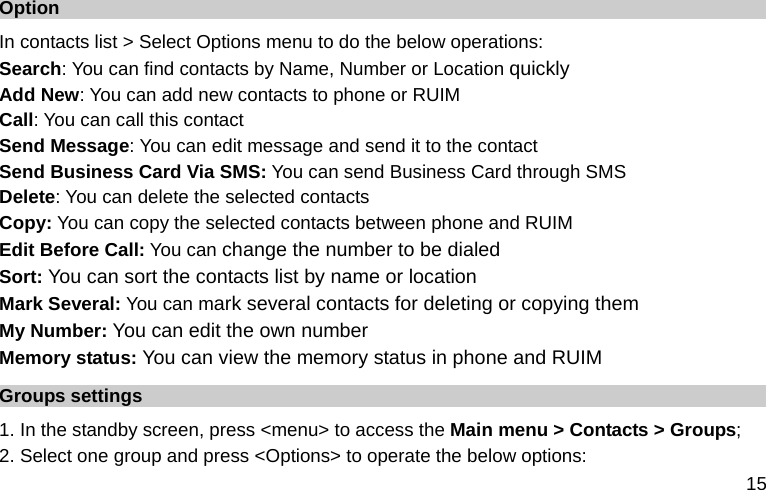  15 Option In contacts list &gt; Select Options menu to do the below operations: Search: You can find contacts by Name, Number or Location quickly Add New: You can add new contacts to phone or RUIM Call: You can call this contact Send Message: You can edit message and send it to the contact Send Business Card Via SMS: You can send Business Card through SMS Delete: You can delete the selected contacts Copy: You can copy the selected contacts between phone and RUIM Edit Before Call: You can change the number to be dialed Sort: You can sort the contacts list by name or location Mark Several: You can mark several contacts for deleting or copying them My Number: You can edit the own number Memory status: You can view the memory status in phone and RUIM Groups settings 1. In the standby screen, press &lt;menu&gt; to access the Main menu &gt; Contacts &gt; Groups; 2. Select one group and press &lt;Options&gt; to operate the below options:  