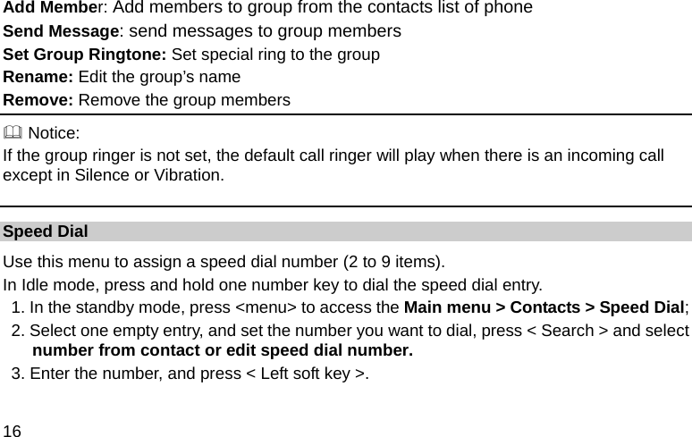  16 Add Member: Add members to group from the contacts list of phone Send Message: send messages to group members Set Group Ringtone: Set special ring to the group Rename: Edit the group’s name Remove: Remove the group members  Notice: If the group ringer is not set, the default call ringer will play when there is an incoming call except in Silence or Vibration. Speed Dial Use this menu to assign a speed dial number (2 to 9 items). In Idle mode, press and hold one number key to dial the speed dial entry. 1. In the standby mode, press &lt;menu&gt; to access the Main menu &gt; Contacts &gt; Speed Dial; 2. Select one empty entry, and set the number you want to dial, press &lt; Search &gt; and select number from contact or edit speed dial number. 3. Enter the number, and press &lt; Left soft key &gt;.  