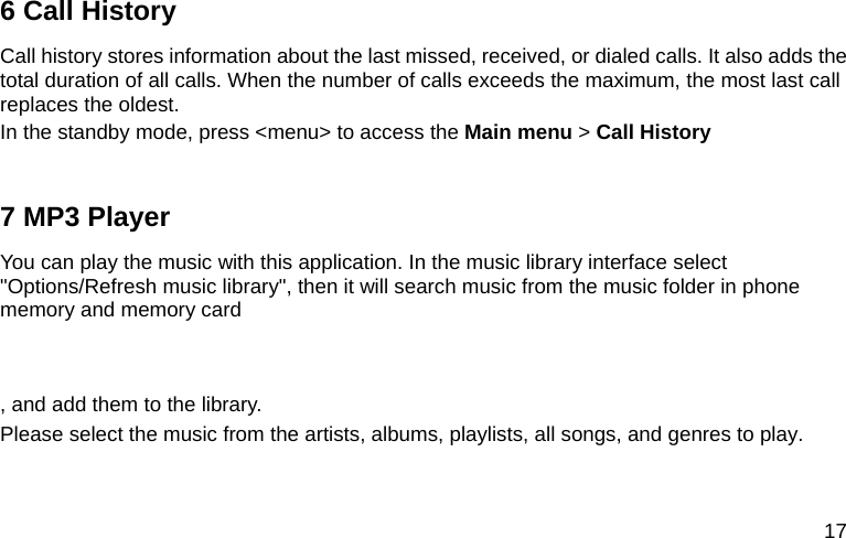  17 6 Call History Call history stores information about the last missed, received, or dialed calls. It also adds the total duration of all calls. When the number of calls exceeds the maximum, the most last call replaces the oldest. In the standby mode, press &lt;menu&gt; to access the Main menu &gt; Call History  7 MP3 Player You can play the music with this application. In the music library interface select &quot;Options/Refresh music library&quot;, then it will search music from the music folder in phone memory and memory card    , and add them to the library. Please select the music from the artists, albums, playlists, all songs, and genres to play.  