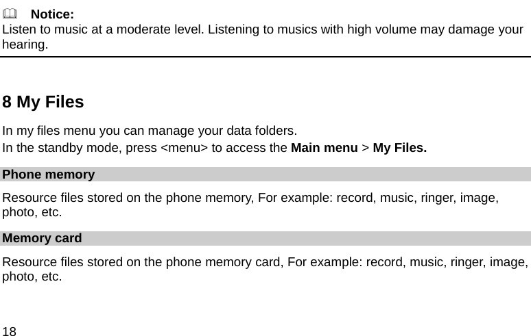  18   Notice: Listen to music at a moderate level. Listening to musics with high volume may damage your hearing.  8 My Files In my files menu you can manage your data folders. In the standby mode, press &lt;menu&gt; to access the Main menu &gt; My Files. Phone memory Resource files stored on the phone memory, For example: record, music, ringer, image, photo, etc. Memory card Resource files stored on the phone memory card, For example: record, music, ringer, image, photo, etc. 