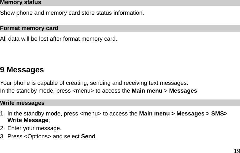  19 Memory status Show phone and memory card store status information. Format memory card All data will be lost after format memory card.  9 Messages Your phone is capable of creating, sending and receiving text messages.   In the standby mode, press &lt;menu&gt; to access the Main menu &gt; Messages Write messages 1. In the standby mode, press &lt;menu&gt; to access the Main menu &gt; Messages &gt; SMS&gt; Write Message; 2. Enter your message. 3. Press &lt;Options&gt; and select Send. 