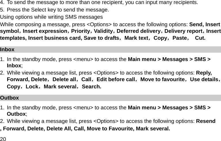  20 4. To send the message to more than one recipient, you can input many recipients. 5. Press the Select key to send the message. Using options while writing SMS messages While composing a message, press &lt;Options&gt; to access the following options: Send, Insert symbol，Insert expression，Priority，Validity，Deferred delivery，Delivery report，Insert templates, Insert business card, Save to drafts，Mark text，Copy，Paste， Cut. Inbox 1. In the standby mode, press &lt;menu&gt; to access the Main menu &gt; Messages &gt; SMS &gt; Inbox; 2. While viewing a message list, press &lt;Options&gt; to access the following options: Reply, Forward, Delete，Delete all，Call，Edit before call，Move to favourite，Use details，Copy，Lock，Mark several，Search. Outbox 1. In the standby mode, press &lt;menu&gt; to access the Main menu &gt; Messages &gt; SMS &gt; Outbox; 2. While viewing a message list, press &lt;Options&gt; to access the following options: Resend , Forward, Delete, Delete All, Call, Move to Favourite, Mark several.   