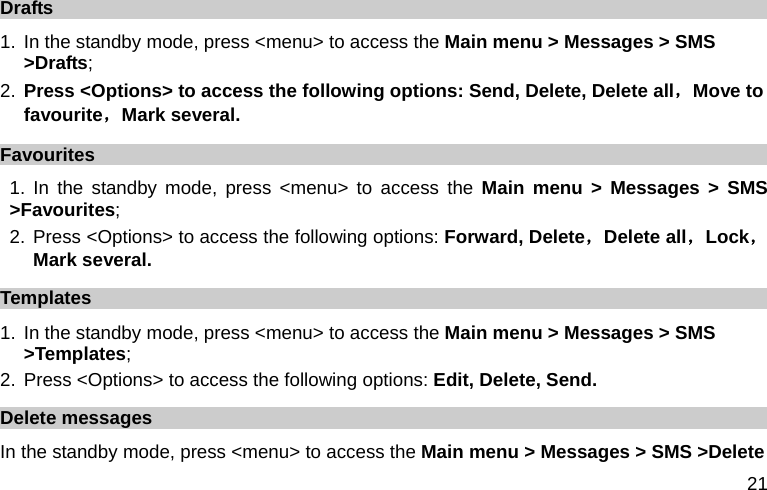  21 Drafts 1. In the standby mode, press &lt;menu&gt; to access the Main menu &gt; Messages &gt; SMS &gt;Drafts; 2. Press &lt;Options&gt; to access the following options: Send, Delete, Delete all，Move to favourite，Mark several. Favourites 1. In the standby mode, press &lt;menu&gt; to access the Main menu &gt; Messages &gt; SMS &gt;Favourites; 2. Press &lt;Options&gt; to access the following options: Forward, Delete，Delete all，Lock，Mark several. Templates 1. In the standby mode, press &lt;menu&gt; to access the Main menu &gt; Messages &gt; SMS &gt;Templates; 2. Press &lt;Options&gt; to access the following options: Edit, Delete, Send. Delete messages In the standby mode, press &lt;menu&gt; to access the Main menu &gt; Messages &gt; SMS &gt;Delete 