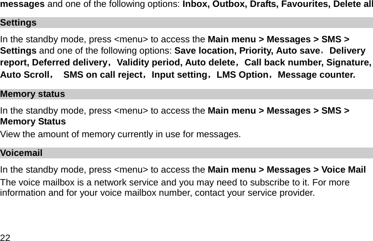  22 messages and one of the following options: Inbox, Outbox, Drafts, Favourites, Delete all   Settings In the standby mode, press &lt;menu&gt; to access the Main menu &gt; Messages &gt; SMS &gt; Settings and one of the following options: Save location, Priority, Auto save，Delivery report, Deferred delivery，Validity period, Auto delete，Call back number, Signature, Auto Scroll，  SMS on call reject，Input setting，LMS Option，Message counter. Memory status In the standby mode, press &lt;menu&gt; to access the Main menu &gt; Messages &gt; SMS &gt; Memory Status View the amount of memory currently in use for messages. Voicemail  In the standby mode, press &lt;menu&gt; to access the Main menu &gt; Messages &gt; Voice Mail The voice mailbox is a network service and you may need to subscribe to it. For more information and for your voice mailbox number, contact your service provider.    