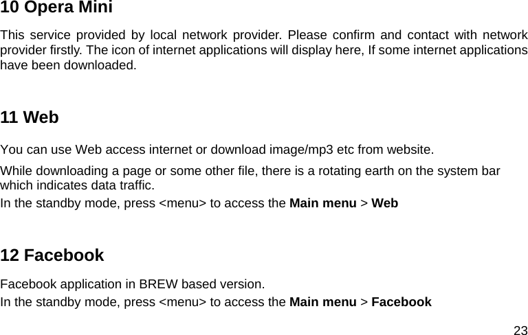  23 10 Opera Mini This service provided by local network provider. Please confirm and contact with network provider firstly. The icon of internet applications will display here, If some internet applications have been downloaded.  11 Web You can use Web access internet or download image/mp3 etc from website. While downloading a page or some other file, there is a rotating earth on the system bar which indicates data traffic. In the standby mode, press &lt;menu&gt; to access the Main menu &gt; Web  12 Facebook Facebook application in BREW based version. In the standby mode, press &lt;menu&gt; to access the Main menu &gt; Facebook 