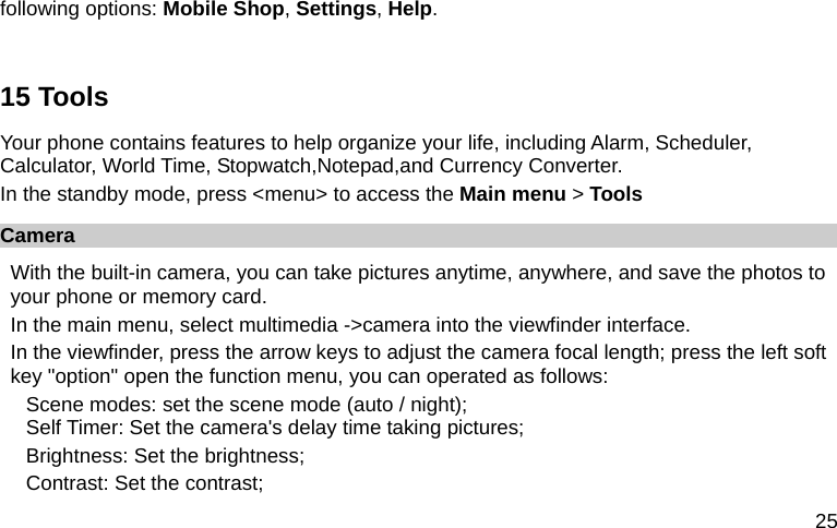  25 following options: Mobile Shop, Settings, Help.  15 Tools Your phone contains features to help organize your life, including Alarm, Scheduler, Calculator, World Time, Stopwatch,Notepad,and Currency Converter. In the standby mode, press &lt;menu&gt; to access the Main menu &gt; Tools Camera With the built-in camera, you can take pictures anytime, anywhere, and save the photos to your phone or memory card. In the main menu, select multimedia -&gt;camera into the viewfinder interface. In the viewfinder, press the arrow keys to adjust the camera focal length; press the left soft key &quot;option&quot; open the function menu, you can operated as follows: Scene modes: set the scene mode (auto / night);   Self Timer: Set the camera&apos;s delay time taking pictures; Brightness: Set the brightness; Contrast: Set the contrast; 