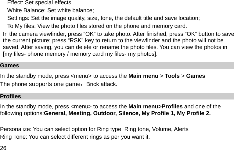  26 Effect: Set special effects; White Balance: Set white balance; Settings: Set the image quality, size, tone, the default title and save location; To My files: View the photo files stored on the phone and memory card. In the camera viewfinder, press “OK” to take photo. After finished, press “OK” button to save the current picture; press “RSK” key to return to the viewfinder and the photo will not be saved. After saving, you can delete or rename the photo files. You can view the photos in [my files- phone memory / memory card my files- my photos]. Games In the standby mode, press &lt;menu&gt; to access the Main menu &gt; Tools &gt; Games The phone supports one game：Brick attack. Profiles In the standby mode, press &lt;menu&gt; to access the Main menu&gt;Profiles and one of the following options:General, Meeting, Outdoor, Silence, My Profile 1, My Profile 2.  Personalize: You can select option for Ring type, Ring tone, Volume, Alerts Ring Tone: You can select different rings as per you want it. 