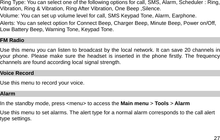  27 Ring Type: You can select one of the following options for call, SMS, Alarm, Scheduler : Ring, Vibration, Ring &amp; Vibration, Ring After Vibration, One Beep ,Silence. Volume: You can set up volume level for call, SMS Keypad Tone, Alarm, Earphone. Alerts: You can select option for Connect Beep, Charger Beep, Minute Beep, Power on/Off, Low Battery Beep, Warning Tone, Keypad Tone. FM Radio Use this menu you can listen to broadcast by the local network. It can save 20 channels in your phone. Please make sure the headset is inserted in the phone firstly. The frequency channels are found according local signal strength. Voice Record Use this menu to record your voice.   Alarm In the standby mode, press &lt;menu&gt; to access the Main menu &gt; Tools &gt; Alarm Use this menu to set alarms. The alert type for a normal alarm corresponds to the call alert type settings.   