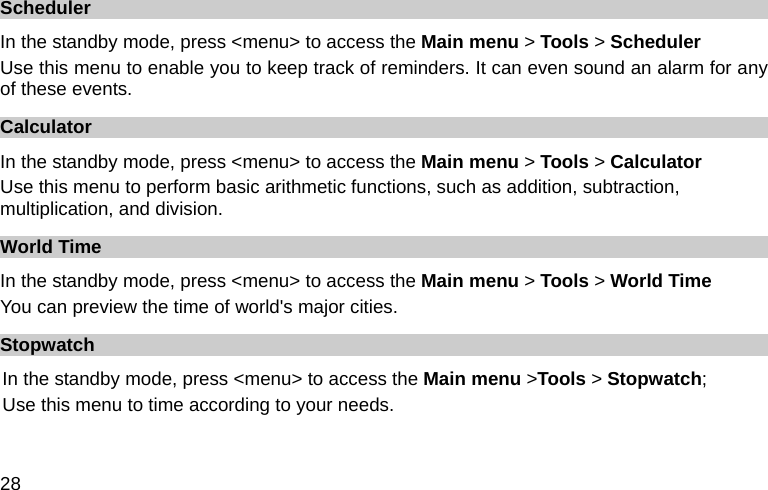  28 Scheduler In the standby mode, press &lt;menu&gt; to access the Main menu &gt; Tools &gt; Scheduler Use this menu to enable you to keep track of reminders. It can even sound an alarm for any of these events. Calculator In the standby mode, press &lt;menu&gt; to access the Main menu &gt; Tools &gt; Calculator Use this menu to perform basic arithmetic functions, such as addition, subtraction, multiplication, and division. World Time In the standby mode, press &lt;menu&gt; to access the Main menu &gt; Tools &gt; World Time You can preview the time of world&apos;s major cities. Stopwatch In the standby mode, press &lt;menu&gt; to access the Main menu &gt;Tools &gt; Stopwatch; Use this menu to time according to your needs. 